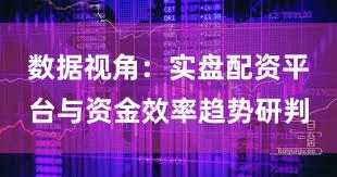 数据视角:实盘配资平台与资金效率趋势研判