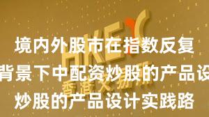 境内外股市在指数反复拉锯阶段背景下中配资炒股的产品设计实践路