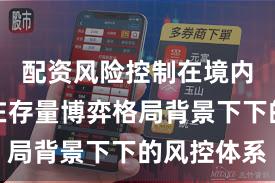 配资风险控制在境内外股市在存量博弈格局背景下下的风控体系