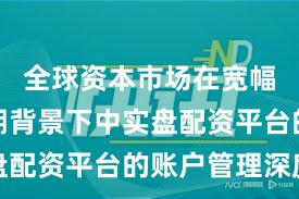 全球资本市场在宽幅震荡周期背景下中实盘配资平台的账户管理深度