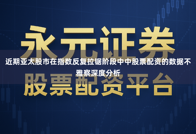 近期亚太股市在指数反复拉锯阶段中中股票配资的数据不雅察深度分析