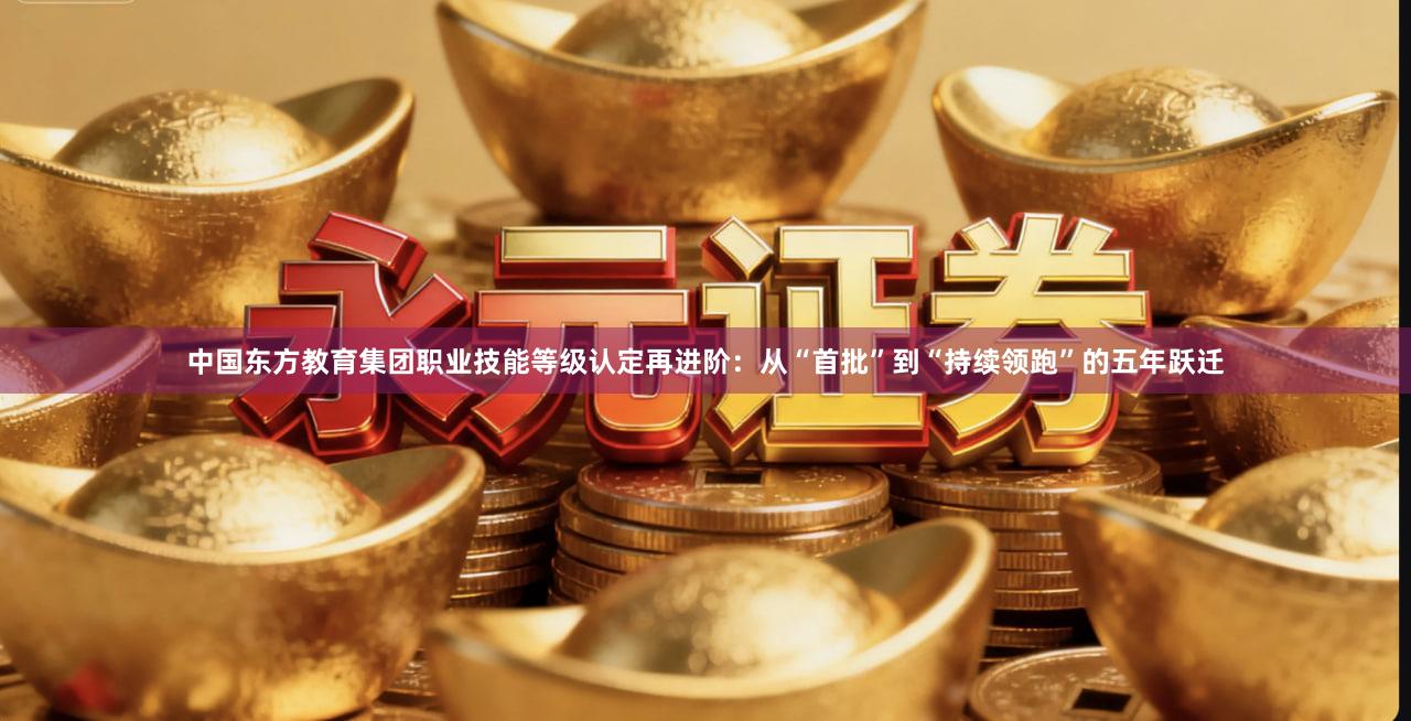 中国东方教育集团职业技能等级认定再进阶：从“首批”到“持续领跑”的五年跃迁